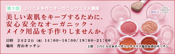 第3回 JOCA手作りオーガニックコスメ講座
美しい素肌をキープするために、
安心安全なオーガニック・メイク用品を手作りしませんか。
日時 2月22日(水) 14:00-16:00
19:00-21:00
場所 青山キッチン
主催 JOCA日本オーガニックコスメ協会&青山キッチン