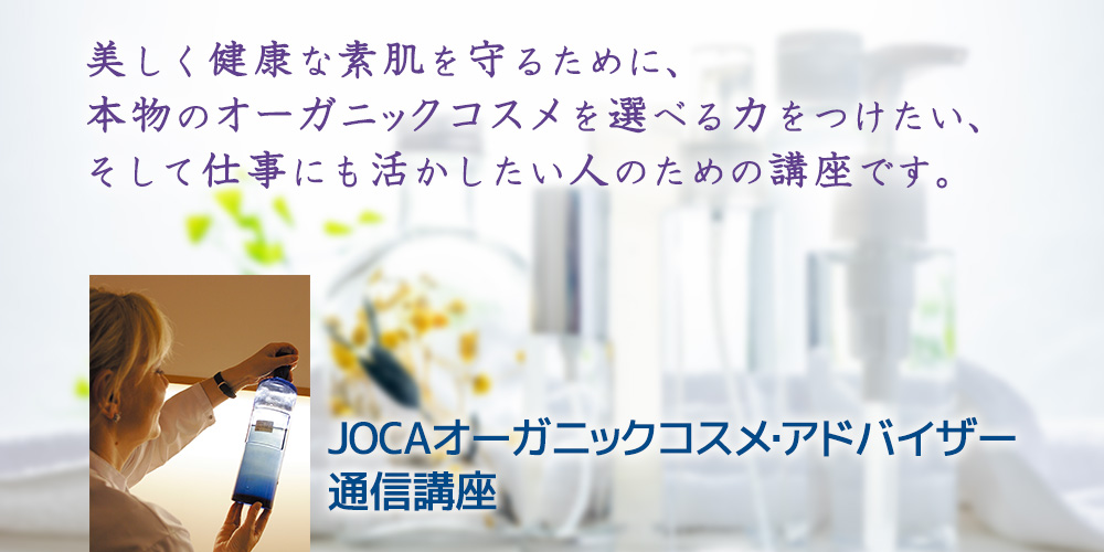 食べ物と同じように 本当に安心安全な化粧品を選べる力をつけませんか？ その力は、生涯にわたって 美しい素肌と、そして体の健康を守ってくれます。   【JOCAオーガニック・アドバイザー通信講座は、2022年4月からスタートします。】