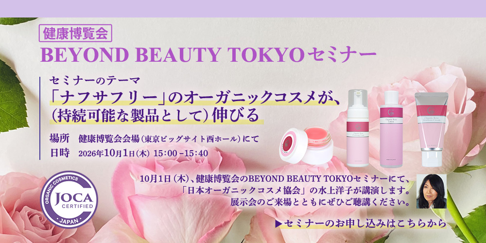 健康博覧会BEYOND BEAUTY TOKYOセミナー  10月１日（木）、健康博覧会のBEYOND BEAUTY TOKYOセミナーにて、「日本オーガニックコスメ協会」の水上洋子が講演します。展示会のご来場とともにぜひご聴講ください。  セミナーのテーマ： 「ナフサフリー」のオーガニックコスメが、（持続可能な製品として）伸びる  場所　健康博覧会会場（東京ビッグサイト西ホール）にて 日時　10月1日　15：00～15：40 セミナーのお申し込みはこちらから　→　