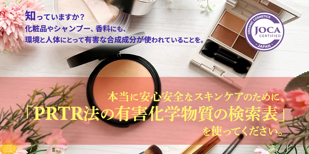 知ってますか？ 化粧品やシャンプー、香料にも、環境と人体にとって有害な合成成分が使われていることを。 本当に安心安全なスキンケアのために、 「PRTR法の有害化学物質の検索表」を使ってください。