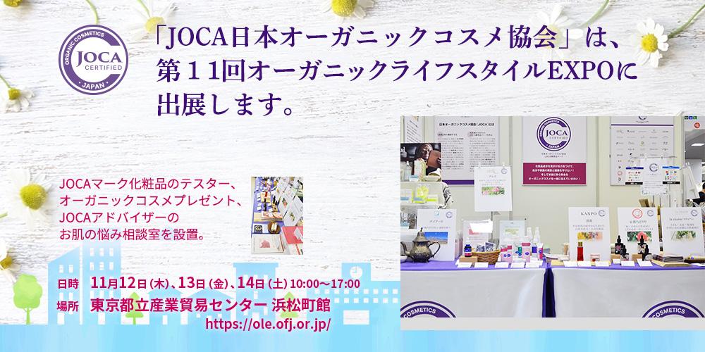 「JOCA日本オーガニックコスメ協会」は、
第１1回オーガニックライフスタイルEXPOに出展します。
JOCAマーク化粧品のテスター、オーガニックコスメプレゼント、JOCAアドバイザーのお肌の悩み相談室を設置。

日時　11月12日（木）、13日（金）、14日（土）　10:00～17:00
場所　東京都立産業貿易センター　浜松町館

⇒https://ole.ofj.or.jp/
